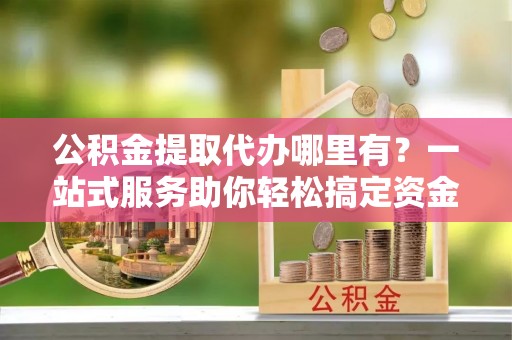 铜梁公积金提取代办哪里有？一站式服务助你轻松搞定资金难题