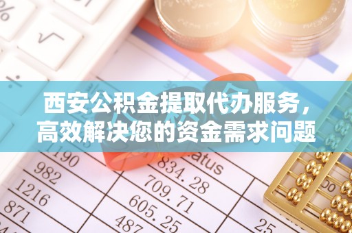 铜梁西安公积金提取代办服务，高效解决您的资金需求问题