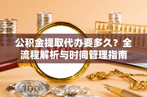 铜梁公积金提取代办要多久？全流程解析与时间管理指南