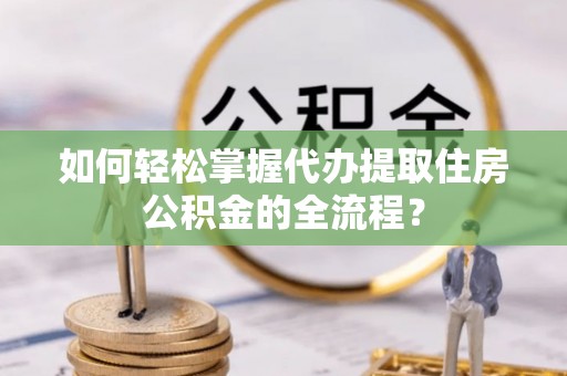 铜梁如何轻松掌握代办提取住房公积金的全流程？