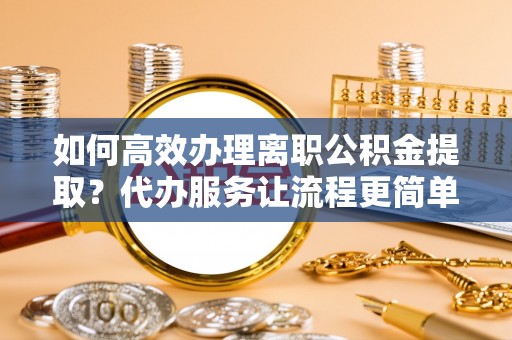 铜梁如何高效办理离职公积金提取？代办服务让流程更简单